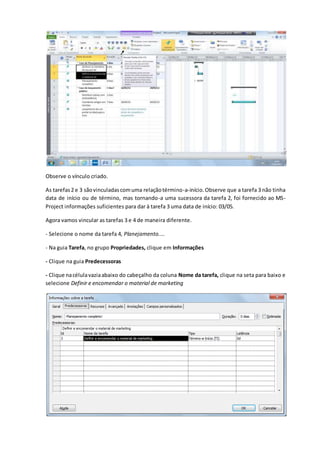 Observe o vínculo criado.
As tarefas2 e 3 sãovinculadascomuma relaçãotérmino-a-início.Observe que a tarefa 3 não tinha
data de início ou de término, mas tornando-a uma sucessora da tarefa 2, foi fornecido ao MS-
Project informações suficientes para dar à tarefa 3 uma data de início: 03/05.
Agora vamos vincular as tarefas 3 e 4 de maneira diferente.
- Selecione o nome da tarefa 4, Planejamento....
- Na guia Tarefa, no grupo Propriedades, clique em Informações
- Clique na guia Predecessoras
- Clique nacélulavaziaabaixo do cabeçalho da coluna Nome da tarefa, clique na seta para baixo e
selecione Definir e encomendar o material de marketing
 