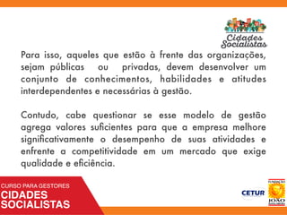 Para isso, aqueles que estão à frente das organizações,
sejam públicas ou privadas, devem desenvolver um
conjunto de conhecimentos, habilidades e atitudes
interdependentes e necessárias à gestão.
Contudo, cabe questionar se esse modelo de gestão
agrega valores suﬁcientes para que a empresa melhore
signiﬁcativamente o desempenho de suas atividades e
enfrente a competitividade em um mercado que exige
qualidade e eﬁciência.
 
