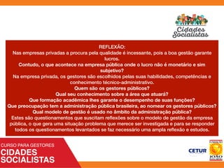 REFLEXÃO:
Nas empresas privadas a procura pela qualidade é incessante, pois a boa gestão garante
lucros.
Contudo, o que acontece na empresa pública onde o lucro não é monetário e sim
subjetivo?
Na empresa privada, os gestores são escolhidos pelas suas habilidades, competências e
conhecimento técnico-administrativo.
Quem são os gestores públicos?
Qual seu conhecimento sobre a área que atuará?
Que formação acadêmica lhes garante o desempenho de suas funções?
Que preocupação tem a administração pública brasileira, ao nomear os gestores públicos?
Qual modelo de gestão é usado no âmbito da administração pública?
Estes são questionamentos que suscitam reﬂexões sobre o modelo de gestão da empresa
pública, o que gera uma situação problema que merece ser investigada e para se responder
todos os questionamentos levantados se faz necessário uma ampla reﬂexão e estudos.
 