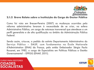 2.1.2 Breve Relato sobre a Instituição do Cargo de Gestor Público
Como foi visto em Bresser-Pereira (2007) as mudanças ocorridas pela
reforma administrativa levaram à necessidade de se criar, na esfera
Administrativa Pública, um cargo de natureza transversal que atendesse a um
perﬁl generalista e de alta qualiﬁcação no âmbito da Administração Pública
Federal.
Sendo assim, criou-se, a pedido do extinto Departamento Administrativo do
Serviço Público – DASP, com fundamentos na École Nationale
d’Administration (ENA) da França, pelo então Embaixador Sérgio Paulo
Rouanet, em 1982, o cargo de Especialista em Políticas Públicas e Gestão
Governamental – EPPGG (ENAP, 2011).
 