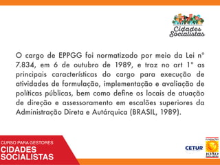 O cargo de EPPGG foi normatizado por meio da Lei nº
7.834, em 6 de outubro de 1989, e traz no art 1º as
principais características do cargo para execução de
atividades de formulação, implementação e avaliação de
políticas públicas, bem como deﬁne os locais de atuação
de direção e assessoramento em escalões superiores da
Administração Direta e Autárquica (BRASIL, 1989).
 
