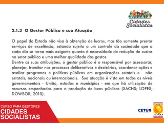 2.1.3 O Gestor Público e sua Atuação
O papel do Estado não visa à obtenção de lucros, mas tão somente prestar
serviços de excelência, estando sujeito a um controle da sociedade que a
cada dia se torna mais exigente quanto à necessidade de redução de custos
no setor público e uma melhor qualidade dos gastos.
Dentre as suas atribuições, o gestor público é o responsável por assessorar,
planejar, tramitar nos processos deliberativos e decisórios, coordenar ações e
avaliar programas e políticas públicas em organizações estatais e não
estatais, nacionais ou internacionais. Sua atuação é vista em todos os níveis
governamentais - União, estados e municípios - em que há utilização de
recursos empenhados para a produção de bens públicos (SACHS; LOPES;
DOWBOR, 2010).
 