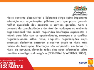 Neste contexto desenvolver a liderança surge como importante
estratégia nas organizações públicas para que possa garantir
melhor qualidade dos produtos e serviços gerados. Com o
aumento da complexidade e do nível de mudanças no ambiente
organizacional vêm sendo requeridas lideranças experientes e
hábeis para lidar com as oportunidades, ameaças e os conﬂitos
organizacionais. Além disso, naquelas organizações cujos
processos decisórios passaram a ocorrer desde os níveis mais
baixos da hierarquia, lideranças são requeridas em todos os
níveis da estrutura, devendo todas elas estar informadas sobre
questões estratégicas do negócio (BERNTHAL & WELLINS, 2006).
 