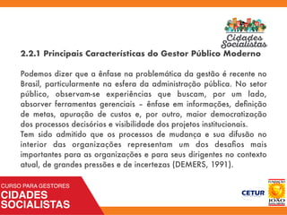2.2.1 Principais Características do Gestor Público Moderno
Podemos dizer que a ênfase na problemática da gestão é recente no
Brasil, particularmente na esfera da administração pública. No setor
público, observam-se experiências que buscam, por um lado,
absorver ferramentas gerenciais – ênfase em informações, deﬁnição
de metas, apuração de custos e, por outro, maior democratização
dos processos decisórios e visibilidade dos projetos institucionais.
Tem sido admitido que os processos de mudança e sua difusão no
interior das organizações representam um dos desaﬁos mais
importantes para as organizações e para seus dirigentes no contexto
atual, de grandes pressões e de incertezas (DEMERS, 1991).
 
