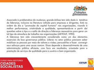 Associada à problemática da mudança, grande ênfase tem sido dada à temática
da liderança, inclusive na literatura voltada para empresas e dirigentes. Está na
ordem do dia a “promoção do capital humano” nas organizações, visando à
melhor performance, criatividade e qualidade, apresentando-se a partir daí
questões sobre o tipo e o estilo de direção e liderança necessários para gerar um
tal tipo de atmosfera de trabalho nas organizações (AKTOUF, 1990).
A liderança tem sido crescentemente considerada como um dos elementos
essenciais da boa governança pública. Líderes no setor público precisam saber
mobilizar as pessoas por meio de valores e visões; persuadi-las e fazer convergir
seus esforços para uma causa comum. Disso depende o desenvolvimento de uma
administração pública eﬁciente, com foco em resultados, orientada para a
prestação de serviços de qualidade para o usuário e bem organizada.
 