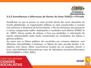 2.2.2 Semelhanças e Diferenças do Gestor do Setor Público e Privado
Semelhante ao que se passou no setor privado diante das novas demandas do
mundo globalizado, as organizações públicas se veem pressionadas a reverem
suas estruturas e dinâmicas de funcionamento, a ﬁm de otimizarem seus processos
e rotinas, assegurando melhor desempenho e resultados mais efetivos (PABLO et
al., 2007). Nessa revisão de valores, o foco nos resultados, a valorização do
espírito empreendedor estão sendo incorporados ao vocabulário dos líderes e
gestores públicos.
Ao passo que os líderes públicos são envolvidos por inúmeros objetivos, com
diferentes racionalidades e interesses, os líderes do setor privado tendem a ter
objetivos mais claros, aﬁnal, encontram-se focados em um propósito central: o
lucro, mais facilmente mensurável por meio de indicadores econômico-ﬁnanceiros
(HOOIJEBERG e CHOI, 2001).
 