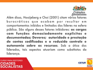 Além disso, Hooijeberg e Choi (2001) citam vários fatores
b u r o c r á t i c o s q u e a c a b a m p o r r e s u l t a r e m
comportamentos inibidos e limitados dos líderes na esfera
pública. São alguns desses fatores inibidores: os cargos
com funções demasiadamente explícitas e
documentadas; Deveres; autoridade e prestação
de contas codiﬁcadas e o reduzido controle e
autonomia sobre os recursos. Sob a ótica dos
liderados, tais aspectos atuariam como substitutos da
liderança.
 