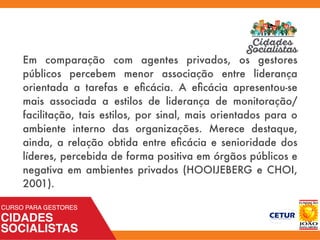 Em comparação com agentes privados, os gestores
públicos percebem menor associação entre liderança
orientada a tarefas e eﬁcácia. A eﬁcácia apresentou-se
mais associada a estilos de liderança de monitoração/
facilitação, tais estilos, por sinal, mais orientados para o
ambiente interno das organizações. Merece destaque,
ainda, a relação obtida entre eﬁcácia e senioridade dos
líderes, percebida de forma positiva em órgãos públicos e
negativa em ambientes privados (HOOIJEBERG e CHOI,
2001).
 