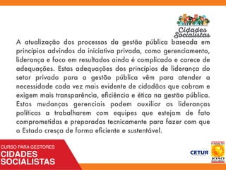 A atualização dos processos da gestão pública baseada em
princípios advindos da iniciativa privada, como gerenciamento,
liderança e foco em resultados ainda é complicado e carece de
adequações. Estas adequações dos princípios de liderança do
setor privado para a gestão pública vêm para atender a
necessidade cada vez mais evidente de cidadãos que cobram e
exigem mais transparência, eﬁciência e ética na gestão pública.
Estas mudanças gerenciais podem auxiliar as lideranças
políticas a trabalharem com equipes que estejam de fato
comprometidas e preparadas tecnicamente para fazer com que
o Estado cresça de forma eﬁciente e sustentável.
 