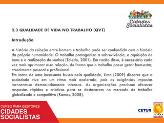 2.3 QUALIDADE DE VIDA NO TRABALHO (QVT)
Introdução
A história da relação entre homem e trabalho pode ser confundida com a história
da própria humanidade. O trabalho protagoniza a sobrevivência, a aquisição de
bens e a realização de sonhos (Toledo, 2001). Em razão disso, é necessário cada
vez mais aprimorar essa relação, de forma que o trabalho possa gerar bem-estar,
crescimento pessoal e proﬁssional.
Em torno de uma incessante busca pela qualidade, Lima (2009) discorre que a
sociedade vive em um ritmo mais acelerado, pois as exigências impostas
tornaram-se demasiadamente intensas. As organizações precisam oferecer
respostas rápidas e criativas para se destacarem no mercado de trabalho
globalizado e competitivo (Ramos, 2008).
 