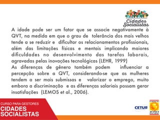 A idade pode ser um fator que se associe negativamente à
QVT, na medida em que o grau de tolerância dos mais velhos
tende a se reduzir e diﬁcultar os relacionamentos proﬁssionais,
além das limitações físicas e mentais implicando maiores
diﬁculdades no desenvolvimento das tarefas laborais,
agravadas pelas inovações tecnológicas (LEHR, 1999)
As diferenças de gênero também podem inﬂuenciar a
percepção sobre a QVT, considerando-se que as mulheres
tendem a ser mais submissas e valorizar o emprego, muito
embora a discriminação e as diferenças salariais possam gerar
insatisfações (LEMOS et al., 2006).
 