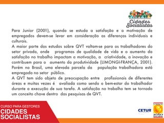 Para Junior (2001), quando se estuda a satisfação e a motivação de
empregados devem-se levar em consideração as diferenças individuais e
culturais.
A maior parte dos estudos sobre QVT voltam-se para os trabalhadores do
setor privado, onde programas de qualidade de vida e o aumento da
satisfação no trabalho impactam a motivação, a criatividade, a inovação e
contribuem para o aumento da produtividade (LIMONGI-FRANÇA, 2001).
Porém no Brasil, uma elevada parcela da população trabalhadora está
empregada no setor público.
A QVT tem sido objeto de preocupação entre proﬁssionais de diferentes
áreas e muitas vezes é avaliada como sendo o bem-estar do trabalhador
durante a execução de sua tarefa. A satisfação no trabalho tem se tornado
um conceito chave dentro das pesquisas de QVT.
 