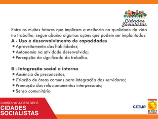 Entre os muitos fatores que implicam a melhoria na qualidade de vida
no trabalho, segue abaixo algumas ações que podem ser implantadas:
A - Uso e desenvolvimento de capacidades
•Aproveitamento das habilidades;
•Autonomia na atividade desenvolvida;
•Percepção do signiﬁcado do trabalho.
B - Integração social e interna
•Ausência de preconceitos;
•Criação de áreas comuns para integração dos servidores;
•Promoção dos relacionamentos interpessoais;
•Senso comunitário.
 