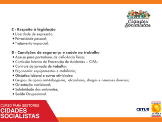 C - Respeito à legislação
•Liberdade de expressão;
•Privacidade pessoal;
•Tratamento imparcial.
D - Condições de segurança e saúde no trabalho
•Acesso para portadores de deﬁciência física;
•Comissão Interna de Prevenção de Acidentes – CIPA;
•Controle da jornada de trabalho;
•Ergonomia: equipamentos e mobiliário;
•Ginástica laboral e outras atividades;
•Grupos de apoio anti-tabagismo, alcoolismo, drogas e neuroses diversas;
•Orientação nutricional;
•Salubridade dos ambientes;
•Saúde Ocupacional.
 