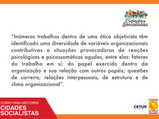 “Inúmeros trabalhos dentro de uma ótica objetivista têm
identiﬁcado uma diversidade de variáveis organizacionais
contributivas a situações provocadoras de reações
psicológicas e psicossomáticas agudas, entre elas: fatores
do trabalho em si; do papel exercido dentro da
organização e sua relação com outros papéis; questões
de carreira; relações interpessoais; de estrutura e de
clima organizacional”.
 