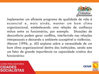 Implementar um eﬁciente programa de qualidade de vida é
essencial e, mais ainda, manter um bom clima
organizacional, estabelecendo uma relação de conﬁança
mútua entre os funcionários, por exemplo. Situações de
desconforto podem gerar conﬂitos, interferindo nas relações
interpessoais e deixando o ambiente susceptível a violências.
Alencar (1996, p. 45) explana sobre a necessidade de um
bom clima organizacional dentro das instituições, sendo este
um fator de grande importância na capacidade criativa dos
funcionários:
 