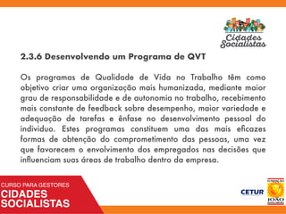 2.3.6 Desenvolvendo um Programa de QVT
Os programas de Qualidade de Vida no Trabalho têm como
objetivo criar uma organização mais humanizada, mediante maior
grau de responsabilidade e de autonomia no trabalho, recebimento
mais constante de feedback sobre desempenho, maior variedade e
adequação de tarefas e ênfase no desenvolvimento pessoal do
individuo. Estes programas constituem uma das mais eﬁcazes
formas de obtenção do comprometimento das pessoas, uma vez
que favorecem o envolvimento dos empregados nas decisões que
inﬂuenciam suas áreas de trabalho dentro da empresa.
 