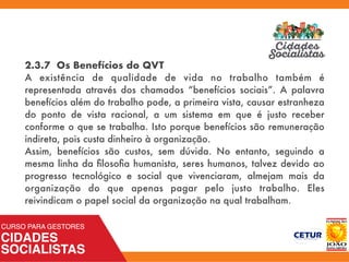 2.3.7 Os Benefícios do QVT
A existência de qualidade de vida no trabalho também é
representada através dos chamados “benefícios sociais”. A palavra
benefícios além do trabalho pode, a primeira vista, causar estranheza
do ponto de vista racional, a um sistema em que é justo receber
conforme o que se trabalha. Isto porque benefícios são remuneração
indireta, pois custa dinheiro à organização.
Assim, benefícios são custos, sem dúvida. No entanto, seguindo a
mesma linha da ﬁlosoﬁa humanista, seres humanos, talvez devido ao
progresso tecnológico e social que vivenciaram, almejam mais da
organização do que apenas pagar pelo justo trabalho. Eles
reivindicam o papel social da organização na qual trabalham.
 