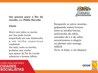 Um poema para o ﬁm do
mundo, por Pablo Neruda
Canto
Morri com todos os mortos 
por isso pude reviver 
empenhado em meu testemunho 
e e m m i n h a e s p e r a n ç a
irredutível.
Um mais, entre os mortais, 
profetizo sem vacilar 
que apesar do ﬁm do mundo 
sobrevive o homem inﬁnito.
Rompendo os astros recentes, 
golpeando metais furiosos 
entre as estrelas futuras, 
endurecidos de sofrer, 
cansados de ir e de voltar, 
encontraremos a alegria 
no planeta mais amargo.
ADEUS
Terra, te beijo, e me despeço
 