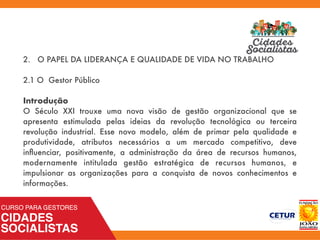 2. O PAPEL DA LIDERANÇA E QUALIDADE DE VIDA NO TRABALHO
2.1 O Gestor Público
Introdução
O Século XXI trouxe uma nova visão de gestão organizacional que se
apresenta estimulada pelas ideias da revolução tecnológica ou terceira
revolução industrial. Esse novo modelo, além de primar pela qualidade e
produtividade, atributos necessários a um mercado competitivo, deve
inﬂuenciar, positivamente, a administração da área de recursos humanos,
modernamente intitulada gestão estratégica de recursos humanos, e
impulsionar as organizações para a conquista de novos conhecimentos e
informações.
 
