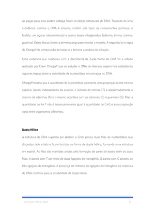 GUSTAVO PINHO MAIA 11
As peças para esta quebra cabeça foram os blocos estruturais do DNA. Tratando de uma
substância química o DNA é simples, contém três tipos de componentes químicos: o
fosfato, um açúcar (desoxirribose) e quatro bases nitrogenadas (adenina, timina, cianina,
guanina). Estes blocos foram a primeira peça para montar o modelo. A segunda foi a regra
de Chargaff da composição de bases e a terceira a análise de difração.
Uma evidência que colaborou com a descoberta da dupla hélice de DNA foi o estudo
realizado por Erwin Chargaff que ao estudar o DNA de diversos organismos estabeleceu
algumas regras sobre a quantidade de nucleotídeos encontrados no DNA.
Chargaff relatou que a quantidade de nucleotídeos apresenta uma proporção numa mesma
espécie. Assim, independente da espécie, o número de timinas (T) é aproximadamente o
mesmo de adeninas (A) e o mesmo acontece com as citosinas (C) e guaninas (G). Mas a
quantidade de A+T não é necessariamente igual à quantidade de C+G e essa proporção
varia entre organismos diferentes.
Dupla Hélice
A estrutura de DNA sugerida por Watson e Crick possui duas fitas de nucleotídeos que
dispostas lado a lado e ficam torcidas na forma de dupla hélice, formando uma estrutura
em espiral. As fitas são mantidas unidas pela formação de pares de bases entre as duas
fitas: A pareia com T por meio de duas ligações de hidrogênio; G pareia com C através de
três ligações de hidrogênio. A presença de milhares de ligações de hidrogênio na molécula
de DNA contribui para a estabilidade da dupla hélice.
 