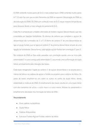 GUSTAVO PINHO MAIA 12
O DNA contendo muitos pares de G-C é mais estável que o DNA contendo muitos pares
A-T. O calor faz com que os dois filamentos do DNA se separem (dissociação do DNA ou
desnaturação do DNA). Os DNA com conteúdo maior de G-C requer maiores temperaturas
para dissociar devido a maior atração do pareamento G-C.
Cada fita é composta por unidades alternadas de fosfato e açúcar (desoxirribose), que são
conectadas por ligações fosfodiéster. Os átomos de carbono que compõem o açúcar de
desoxirribose são numerados de 1’ a 5’. O átomo de carbono 5’ de uma desoxirribose se
liga um grupo fosfato, que se ligará ao carbono 3’ da próxima desoxirribose através de uma
ligação de fosfodiéster. Dessa forma, cada ligação açúcar-fosfato tem orientação 5’ para 3’.
Na molécula de DNA as fitas estão pareadas com orientação oposta: uma se inicia pela
extremidade 5’ e outra começa pela extremidade 3’, assumindo uma conformação de dupla
hélice, principalmente pela interação das bases.
Cada base nitrogenada é ligada ao carbono 1’ de açúcar desoxirribose e se projeta para o
interior da hélice e as cadeias de açúcar e fosfato se projetam para o exterior da hélice. Os
pares de bases empilham-se uns sobre os outros no centro da dupla hélice, dando
estabilidade à molécula de DNA. O empilhamento das bases resulta em uma dupla hélice
com dois tamanhos de sulcos: o sulco maior e o sulco menor. Através do pareamento e
empilhamento das bases há a formação da hélice do DNA.
Resumidamente:
• Duas cadeias nucleotídicas
• Dupla Hélice
• Cadeias Antiparalelas
• Estrutura Fosfato-Açúcar-Fosfato: exterior da hélice
 