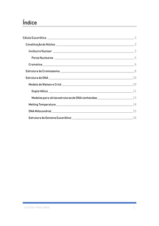GUSTAVO PINHO MAIA 2
Índice
Célula Eucariótica ___________________________________________________________3
Constituição do Núcleo _____________________________________________________3
Invólucro Nuclear _______________________________________________________3
Poros Nucleares ______________________________________________________5
Cromatina ______________________________________________________________6
Estrutura do Cromossoma __________________________________________________8
Estrutura do DNA_________________________________________________________10
Modelo de Watson e Crick ________________________________________________10
Dupla Hélice _________________________________________________________11
Modelos para várias estruturas de DNA conhecidas________________________13
Melting Temperature____________________________________________________14
DNA Mitocondrial_______________________________________________________15
Estrutura do Genoma Eucariótico _________________________________________16
 