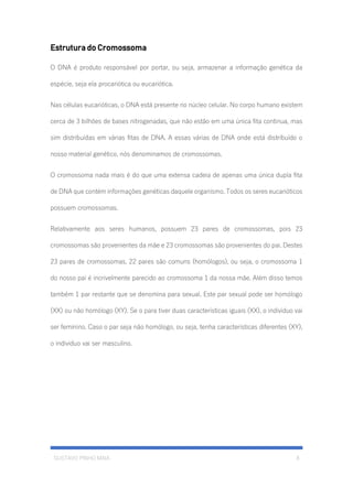 GUSTAVO PINHO MAIA 8
Estrutura do Cromossoma
O DNA é produto responsável por portar, ou seja, armazenar a informação genética da
espécie, seja ela procariótica ou eucariótica.
Nas células eucarióticas, o DNA está presente no núcleo celular. No corpo humano existem
cerca de 3 bilhões de bases nitrogenadas, que não estão em uma única fita continua, mas
sim distribuídas em várias fitas de DNA. A essas várias de DNA onde está distribuído o
nosso material genético, nós denominamos de cromossomas.
O cromossoma nada mais é do que uma extensa cadeia de apenas uma única dupla fita
de DNA que contém informações genéticas daquele organismo. Todos os seres eucarióticos
possuem cromossomas.
Relativamente aos seres humanos, possuem 23 pares de cromossomas, pois 23
cromossomas são provenientes da mãe e 23 cromossomas são provenientes do pai. Destes
23 pares de cromossomas, 22 pares são comuns (homólogos), ou seja, o cromossoma 1
do nosso pai é incrivelmente parecido ao cromossoma 1 da nossa mãe. Além disso temos
também 1 par restante que se denomina para sexual. Este par sexual pode ser homólogo
(XX) ou não homólogo (XY). Se o para tiver duas características iguais (XX), o individuo vai
ser feminino. Caso o par seja não homólogo, ou seja, tenha características diferentes (XY),
o individuo vai ser masculino.
 