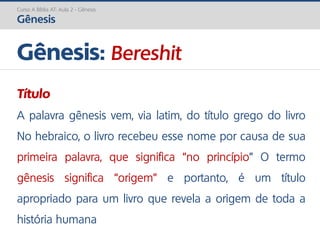 Curso A Bíblia AT: Aula 2 - Gênesis
Gênesis
Gênesis: Bereshit
Título
A palavra gênesis vem, via latim, do título grego do livro
No hebraico, o livro recebeu esse nome por causa de sua
primeira palavra, que significa “no princípio” O termo
gênesis significa “origem” e portanto, é um título
apropriado para um livro que revela a origem de toda a
história humana
 