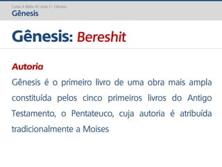 Curso A Bíblia AT: Aula 2 - Gênesis
Gênesis
Gênesis: Bereshit
Autoria
Gênesis é o primeiro livro de uma obra mais ampla
constituída pelos cinco primeiros livros do Antigo
Testamento, o Pentateuco, cuja autoria é atribuída
tradicionalmente a Moises
 
