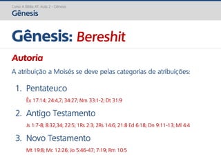 Curso A Bíblia AT: Aula 2 - Gênesis
Gênesis
Gênesis: Bereshit
Autoria
A atribuição a Moisés se deve pelas categorias de atribuições:
1. Pentateuco
Êx 17:14; 24:4,7; 34:27; Nm 33:1-2; Dt 31:9
2. Antigo Testamento
Js 1:7-8; 8:32,34; 22:5; 1Rs 2:3; 2Rs 14:6; 21:8 Ed 6:18; Dn 9:11-13; Ml 4:4
3. Novo Testamento
Mt 19:8; Mc 12:26; Jo 5:46-47; 7:19; Rm 10:5
 