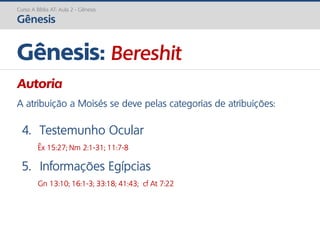 Curso A Bíblia AT: Aula 2 - Gênesis
Gênesis
Gênesis: Bereshit
Autoria
A atribuição a Moisés se deve pelas categorias de atribuições:
4. Testemunho Ocular
Êx 15:27; Nm 2:1-31; 11:7-8
5. Informações Egípcias
Gn 13:10; 16:1-3; 33:18; 41:43; cf At 7:22
 