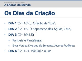 Curso A Bíblia AT: Aula 2 - Gênesis
A Criação do Mundo
• DIA 1 (Gn 1:3-5): Criação da “Luz”;
• DIA 2 (Gn 1:6-8): Separação das Águas; Céus;
• DIA 3 (Gn 1:9-13):
• Pangeia e Pantalassa;
• Ervas Verdes, Erva que de Semente, Árvores Frutíferas;
• DIA 4 (Gn 1:14-19): Sol e a Lua
Os Dias da Criação
 