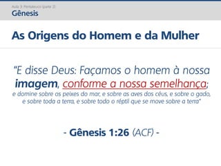 Aula 3: Pentateuco (parte 2)
Gênesis
As Origens do Homem e da Mulher
“E disse Deus: Façamos o homem à nossa
imagem, conforme a nossa semelhança;
e domine sobre os peixes do mar, e sobre as aves dos céus, e sobre o gado,
e sobre toda a terra, e sobre todo o réptil que se move sobre a terra”
- Gênesis 1:26 (ACF) -
 