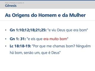 Aula 3: Pentateuco (parte 2)
Gênesis
As Origens do Homem e da Mulher
• Gn 1:10;12;18;21;25: ”e viu Deus que era bom”
• Gn 1: 31: ”e eis que era muito bom”
• Lc 18:18-19: ”Por que me chamas bom? Ninguém
há bom, senão um, que é Deus”
 