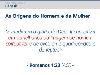 Aula 3: Pentateuco (parte 2)
Gênesis
As Origens do Homem e da Mulher
“E mudaram a glória do Deus incorruptível
em semelhança da imagem de homem
corruptível, e de aves, e de quadrúpedes, e
de répteis“”
- Romanos 1:23 (ACF) -
 