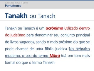Curso A Bíblia AT: Aula 2 - Gênesis
Pentateuco
Tanakh ou Tanach
Tanakh ou Tanach é um acrônimo utilizado dentro
do judaísmo para denominar seu conjunto principal
de livros sagrados, sendo o mais próximo do que se
pode chamar de uma Bíblia judaica No hebraico
moderno, o uso do termo Mikrá (dá um tom mais
formal do que o termo Tanakh
 