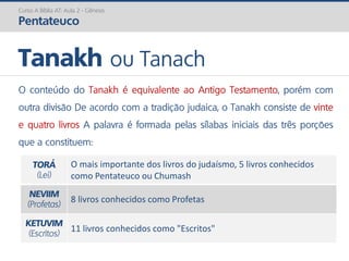O conteúdo do Tanakh é equivalente ao Antigo Testamento, porém com
outra divisão De acordo com a tradição judaica, o Tanakh consiste de vinte
e quatro livros A palavra é formada pelas sílabas iniciais das três porções
que a constituem:
TORÁ
(Lei)
O mais importante dos livros do judaísmo, 5 livros conhecidos
como Pentateuco ou Chumash
NEVIIM
(Profetas)
8 livros conhecidos como Profetas
KETUVIM
(Escritos)
11 livros conhecidos como "Escritos"
Tanakh ou Tanach
Curso A Bíblia AT: Aula 2 - Gênesis
Pentateuco
 
