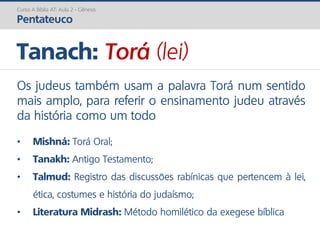 Os judeus também usam a palavra Torá num sentido
mais amplo, para referir o ensinamento judeu através
da história como um todo
Tanach: Torá (lei)
• Mishná: Torá Oral;
• Tanakh: Antigo Testamento;
• Talmud: Registro das discussões rabínicas que pertencem à lei,
ética, costumes e história do judaísmo;
• Literatura Midrash: Método homilético da exegese bíblica
Curso A Bíblia AT: Aula 2 - Gênesis
Pentateuco
 