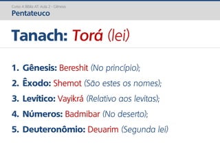 1. Gênesis: Bereshit (No princípio);
2. Êxodo: Shemot (São estes os nomes);
3. Levítico: Vayikrá (Relativo aos levitas);
4. Números: Badmibar (No deserto);
5. Deuteronômio: Deuarim (Segunda lei)
Tanach: Torá (lei)
Curso A Bíblia AT: Aula 2 - Gênesis
Pentateuco
 
