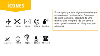 ÍCONES
É um signo que tem alguma semelhança
com o objeto representado. Exemplos
de signo icônico: a escultura de uma
mulher, uma fotografia de um carro, e
mais genericamente, um diagrama, um
esquema
 