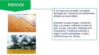 ÍNDICES
É um signo que se refere ao objeto
denotado em virtude de ser diretamente
afetado por esse objeto.
Exemplo: fumaça é signo indicial de
fogo, um campo molhado é índice de
que choveu, uma seta colocada num
cruzamento é índice do caminho a
seguir, nuvens carregadas é signo
indicial de que vai chover.
 