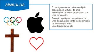 SÍMBOLOS
É um signo que se refere ao objeto
denotado em virtude de uma
associação de idéias produzidas por
uma convenção.
Exemplo: qualquer das palavras de
uma língua, a cor verde como símbolo
de esperança, amor,
idéia,Cristianismo, etc
 