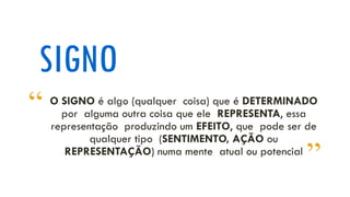 SIGNO
O SIGNO é algo (qualquer coisa) que é DETERMINADO
por alguma outra coisa que ele REPRESENTA, essa
representação produzindo um EFEITO, que pode ser de
qualquer tipo (SENTIMENTO, AÇÃO ou
REPRESENTAÇÃO) numa mente atual ou potencial
“
”
 