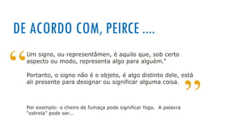 DE ACORDO COM, PEIRCE ....
“
”
Um signo, ou representâmen, é aquilo que, sob certo
aspecto ou modo, representa algo para alguém.”
Portanto, o signo não é o objeto, é algo distinto dele, está
ali presente para designar ou significar alguma coisa.
Por exemplo: o cheiro de fumaça pode significar fogo. A palavra
“estrela” pode ser...
 