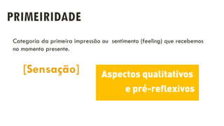 PRIMEIRIDADE
[Sensação]
Categoria da primeira impressão ou sentimento (feeling) que recebemos
no momento presente.
 