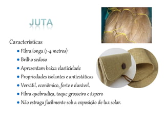 Características
● Fibra longa (1-4 metros)
● Brilho sedoso
● Apresentam baixa elasticidade
● Propriedades isolantes e antiestáticas
● Versátil, econômico, forte e durável.
● Fibra quebradiça, toque grosseiro e áspero
● Não estraga facilmente sob a exposição de luz solar.
 