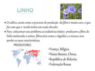 ● O cultivo, assim como o processo de produção da fibra é muito caro, o que
faz com que o tecido tenha um custo elevado.
● Para solucionar esse problema as indústrias têxteis produzem a fibra de
linho misturada a outras fibras tais como: o algodão e a viscose; sem
perder as suas características.
PRODUTORES
•França, Bélgica
•Países Baixos, China,
•República de Belarús
•Federação Russa
 