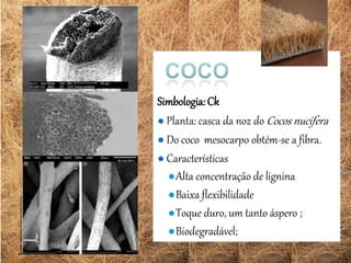 Simbologia:Ck
● Planta: casca da noz do Cocos nucifera
● Do coco mesocarpo obtém-se a fibra.
● Características
●Alta concentração de lignina
●Baixa flexibilidade
●Toque duro, um tanto áspero ;
●Biodegradável;
 