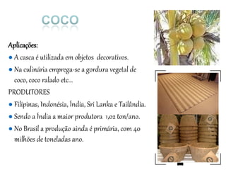 Aplicações:
● A casca é utilizada em objetos decorativos.
● Na culinária emprega-se a gordura vegetal de
coco, coco ralado etc...
PRODUTORES
● Filipinas, Indonésia, Índia, Sri Lanka e Tailândia.
● Sendo a Índia a maior produtora 1,02 ton/ano.
● No Brasil a produção ainda é primária, com 40
milhões de toneladas ano.
 